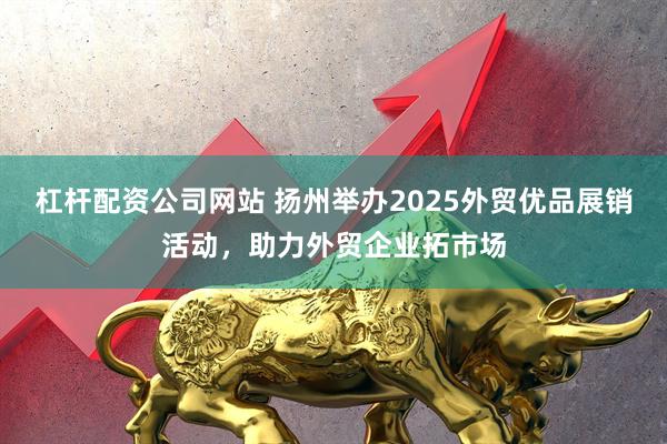 杠杆配资公司网站 扬州举办2025外贸优品展销活动，助力外贸企业拓市场