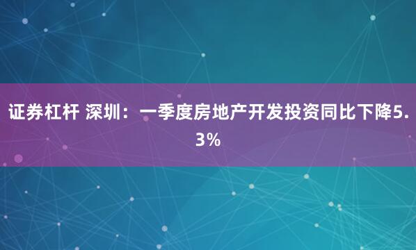 证券杠杆 深圳：一季度房地产开发投资同比下降5.3%