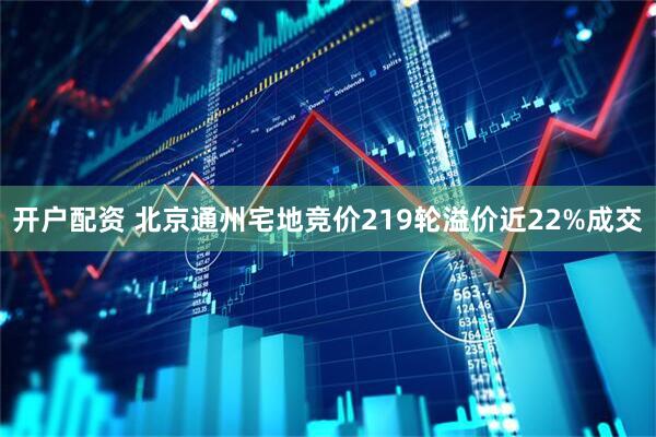 开户配资 北京通州宅地竞价219轮溢价近22%成交