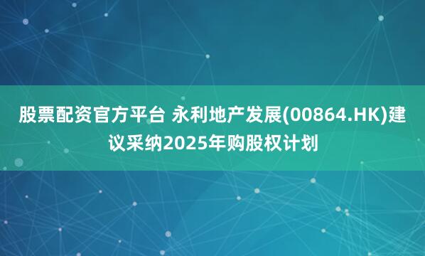 股票配资官方平台 永利地产发展(00864.HK)建议采纳2025年购股权计划