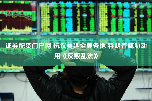 证券配资门户网 抗议蔓延全美各地 特朗普威胁动用《反叛乱法》
