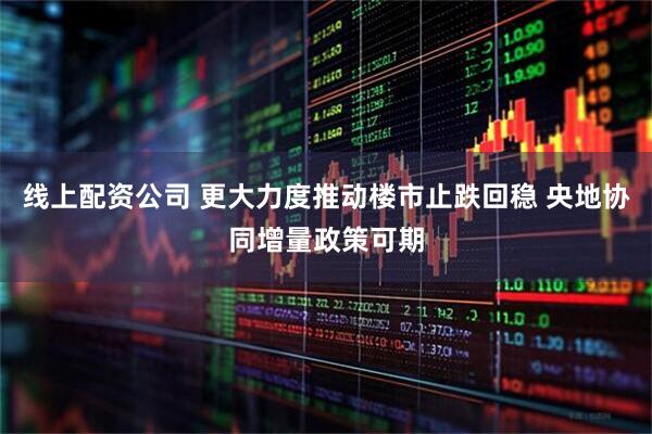线上配资公司 更大力度推动楼市止跌回稳 央地协同增量政策可期