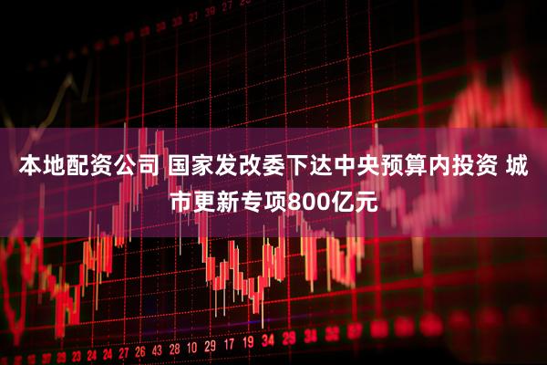 本地配资公司 国家发改委下达中央预算内投资 城市更新专项800亿元