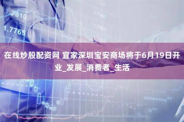 在线炒股配资网 宜家深圳宝安商场将于6月19日开业_发展_消费者_生活