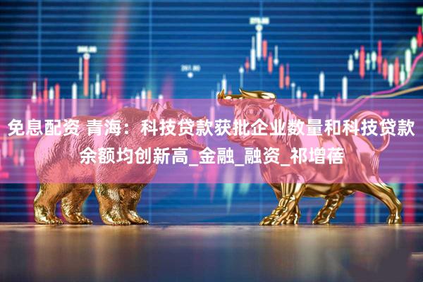 免息配资 青海：科技贷款获批企业数量和科技贷款余额均创新高_金融_融资_祁增蓓