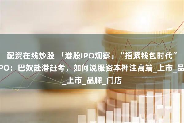 配资在线炒股 「港股IPO观察」“捂紧钱包时代”的餐饮IPO：巴奴赴港赶考，如何说服资本押注高端_上市_品牌_门店