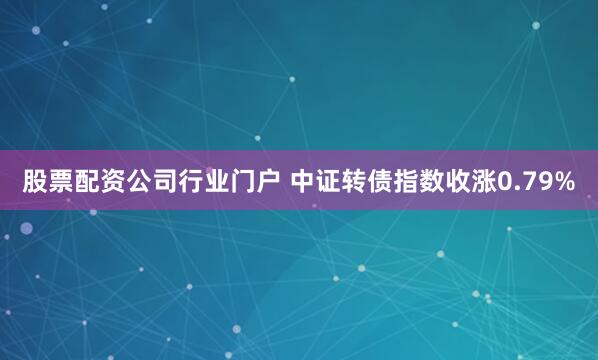 股票配资公司行业门户 中证转债指数收涨0.79%