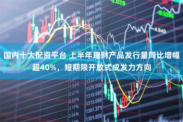 国内十大配资平台 上半年理财产品发行量同比增幅超40%，短期限开放式成发力方向