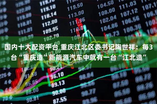 国内十大配资平台 重庆江北区委书记陶世祥：每3台“重庆造”新能源汽车中就有一台“江北造”