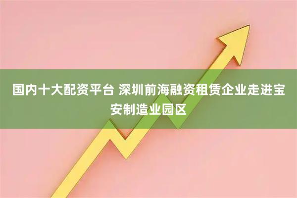 国内十大配资平台 深圳前海融资租赁企业走进宝安制造业园区