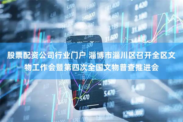 股票配资公司行业门户 淄博市淄川区召开全区文物工作会暨第四次全国文物普查推进会