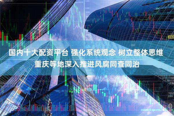 国内十大配资平台 强化系统观念 树立整体思维 重庆等地深入推进风腐同查同治