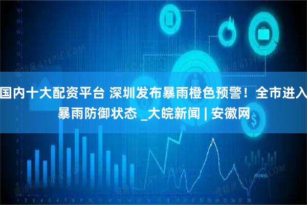 国内十大配资平台 深圳发布暴雨橙色预警！全市进入暴雨防御状态 _大皖新闻 | 安徽网