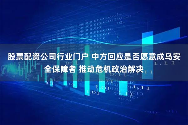 股票配资公司行业门户 中方回应是否愿意成乌安全保障者 推动危机政治解决