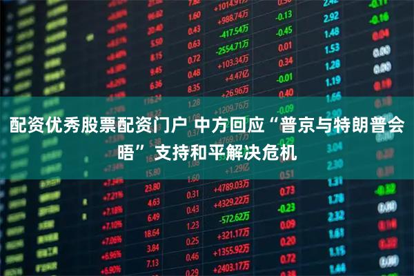 配资优秀股票配资门户 中方回应“普京与特朗普会晤” 支持和平解决危机