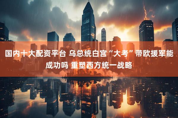 国内十大配资平台 乌总统白宫“大考”带欧援军能成功吗 重塑西方统一战略