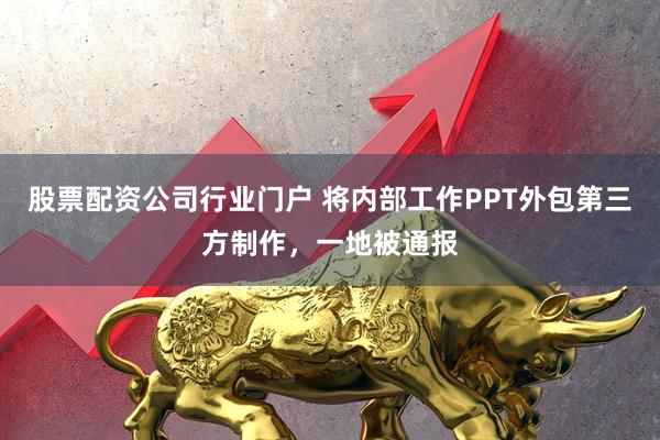 股票配资公司行业门户 将内部工作PPT外包第三方制作，一地被通报
