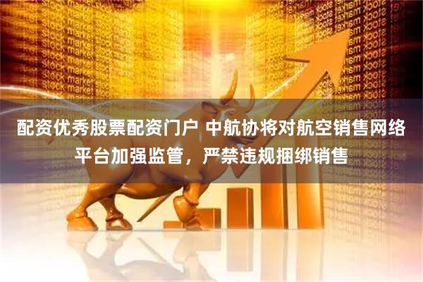 配资优秀股票配资门户 中航协将对航空销售网络平台加强监管，严禁违规捆绑销售