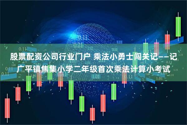 股票配资公司行业门户 乘法小勇士闯关记——记广平镇焦集小学二年级首次乘法计算小考试