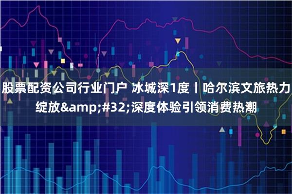 股票配资公司行业门户 冰城深1度丨哈尔滨文旅热力绽放&#32;深度体验引领消费热潮