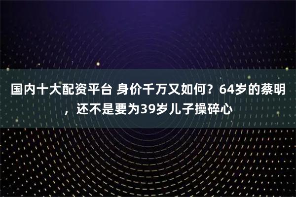 国内十大配资平台 身价千万又如何？64岁的蔡明，还不是要为39岁儿子操碎心