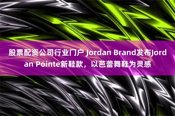 股票配资公司行业门户 Jordan Brand发布Jordan Pointe新鞋款，以芭蕾舞鞋为灵感