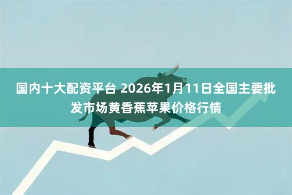 国内十大配资平台 2026年1月11日全国主要批发市场黄香蕉苹果价格行情
