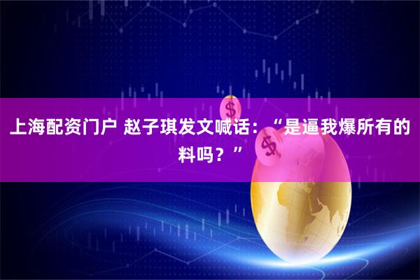 上海配资门户 赵子琪发文喊话：“是逼我爆所有的料吗？”