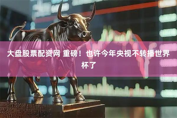 大盘股票配资网 重磅！也许今年央视不转播世界杯了