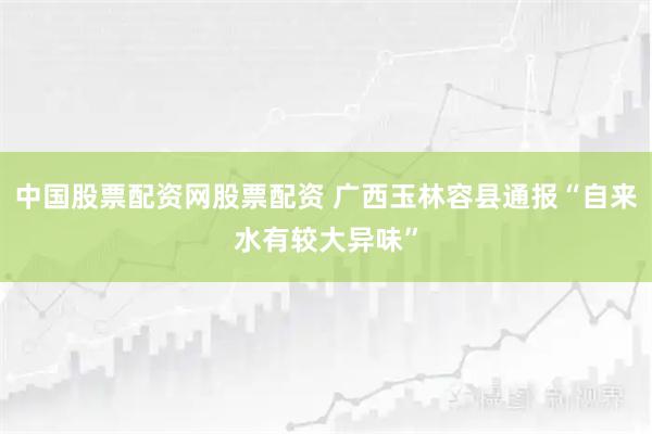 中国股票配资网股票配资 广西玉林容县通报“自来水有较大异味”