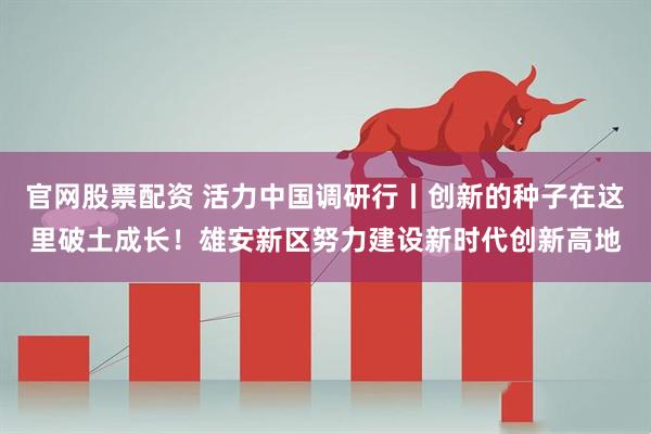 官网股票配资 活力中国调研行丨创新的种子在这里破土成长！雄安新区努力建设新时代创新高地