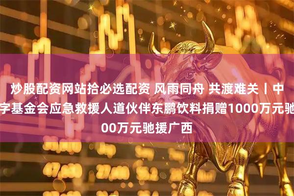 炒股配资网站拾必选配资 风雨同舟 共渡难关丨中国红十字基金会应急救援人道伙伴东鹏饮料捐赠1000万元驰援广西