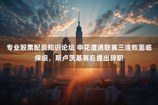 专业股票配资知识论坛 申花遭遇联赛三连败面临保级，斯卢茨基赛后提出辞职