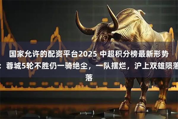 国家允许的配资平台2025 中超积分榜最新形势：蓉城5轮不胜仍一骑绝尘，一队摆烂，沪上双雄陨落
