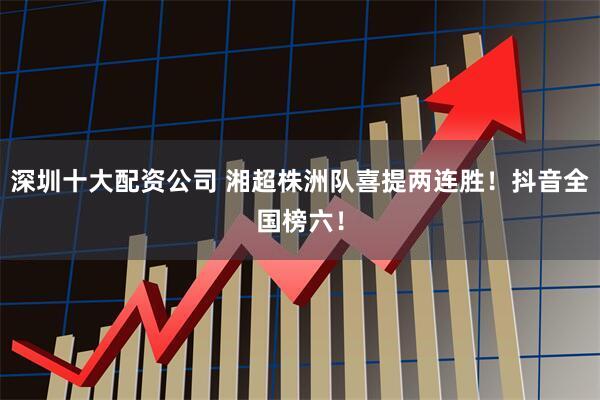 深圳十大配资公司 湘超株洲队喜提两连胜！抖音全国榜六！