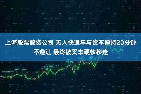 上海股票配资公司 无人快递车与货车僵持20分钟不避让 最终被叉车硬核移走