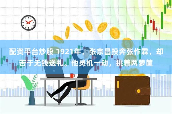 配资平台炒股 1921年，张宗昌投奔张作霖，却苦于无钱送礼。他灵机一动，挑着两箩筐