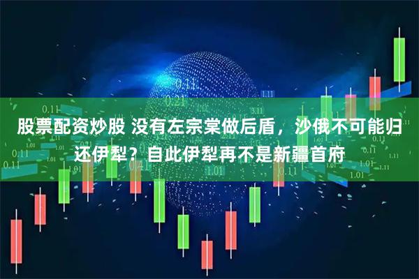 股票配资炒股 没有左宗棠做后盾，沙俄不可能归还伊犁？自此伊犁再不是新疆首府