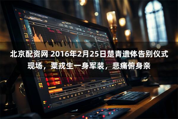 北京配资网 2016年2月25日楚青遗体告别仪式现场，粟戎生一身军装，悲痛俯身亲