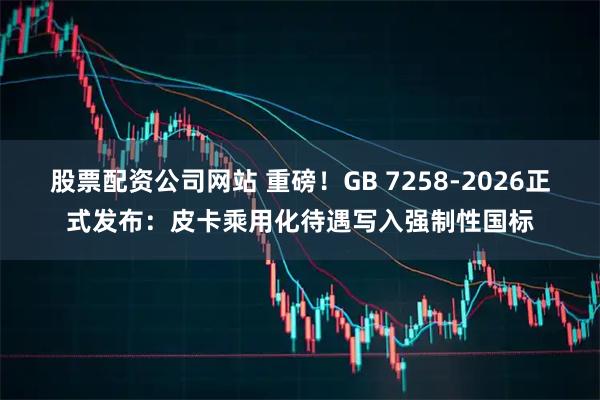 股票配资公司网站 重磅！GB 7258-2026正式发布：皮卡乘用化待遇写入强制性国标