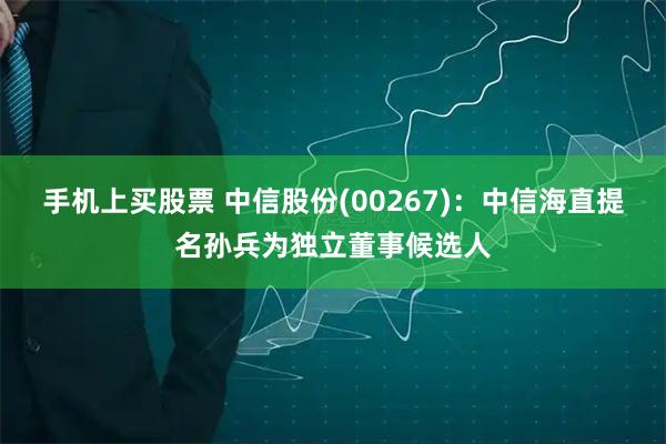 手机上买股票 中信股份(00267)：中信海直提名孙兵为独立董事候选人