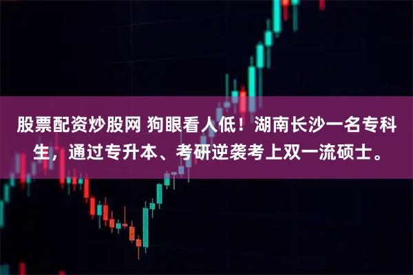 股票配资炒股网 狗眼看人低！湖南长沙一名专科生，通过专升本、考研逆袭考上双一流硕士。
