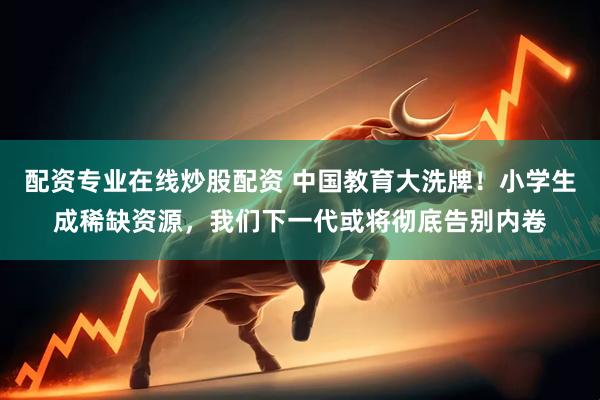 配资专业在线炒股配资 中国教育大洗牌！小学生成稀缺资源，我们下一代或将彻底告别内卷