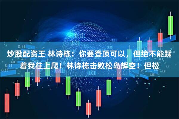 炒股配资王 林诗栋:你要登顶可以,但绝不能踩着我往上爬!林诗栋击败松岛辉空!但松